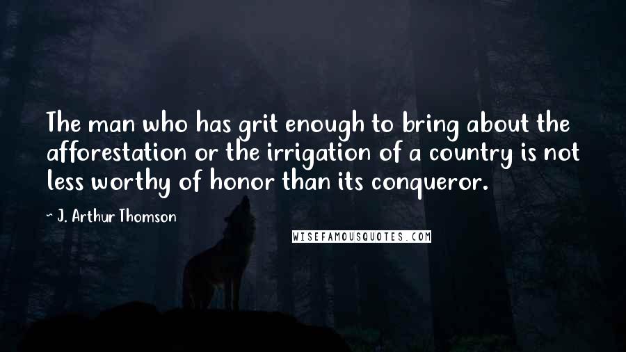 J. Arthur Thomson Quotes: The man who has grit enough to bring about the afforestation or the irrigation of a country is not less worthy of honor than its conqueror.