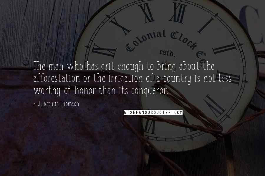 J. Arthur Thomson Quotes: The man who has grit enough to bring about the afforestation or the irrigation of a country is not less worthy of honor than its conqueror.