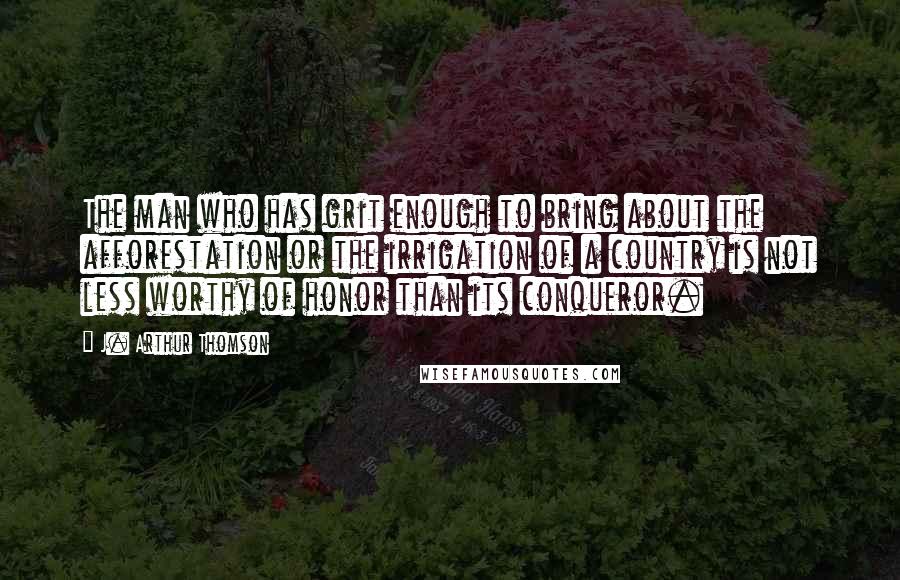 J. Arthur Thomson Quotes: The man who has grit enough to bring about the afforestation or the irrigation of a country is not less worthy of honor than its conqueror.