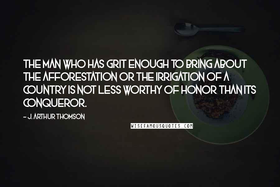 J. Arthur Thomson Quotes: The man who has grit enough to bring about the afforestation or the irrigation of a country is not less worthy of honor than its conqueror.