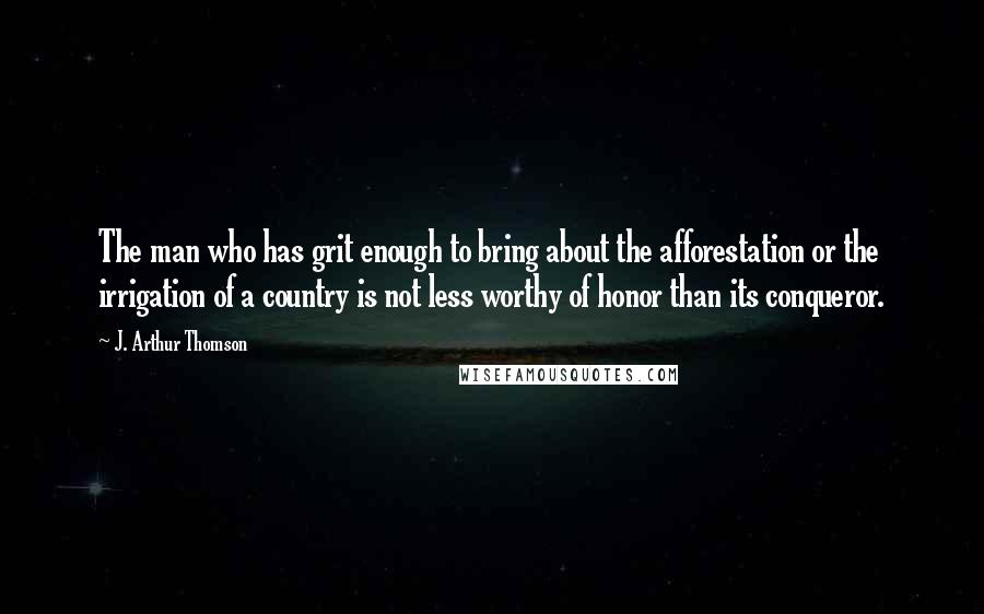 J. Arthur Thomson Quotes: The man who has grit enough to bring about the afforestation or the irrigation of a country is not less worthy of honor than its conqueror.