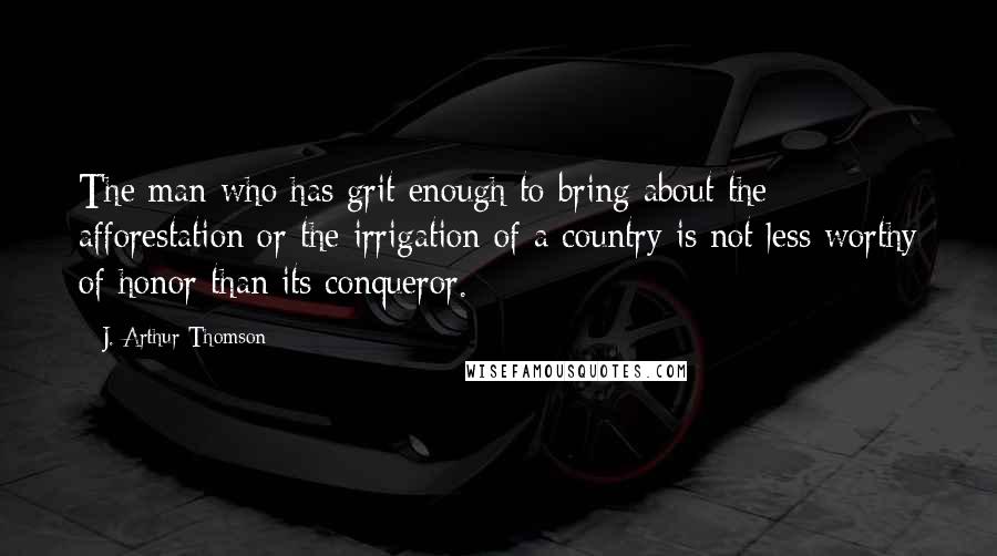 J. Arthur Thomson Quotes: The man who has grit enough to bring about the afforestation or the irrigation of a country is not less worthy of honor than its conqueror.