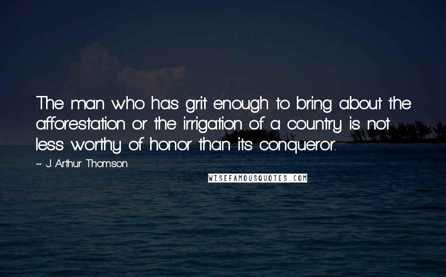 J. Arthur Thomson Quotes: The man who has grit enough to bring about the afforestation or the irrigation of a country is not less worthy of honor than its conqueror.