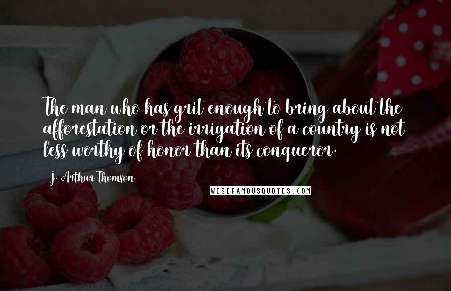J. Arthur Thomson Quotes: The man who has grit enough to bring about the afforestation or the irrigation of a country is not less worthy of honor than its conqueror.