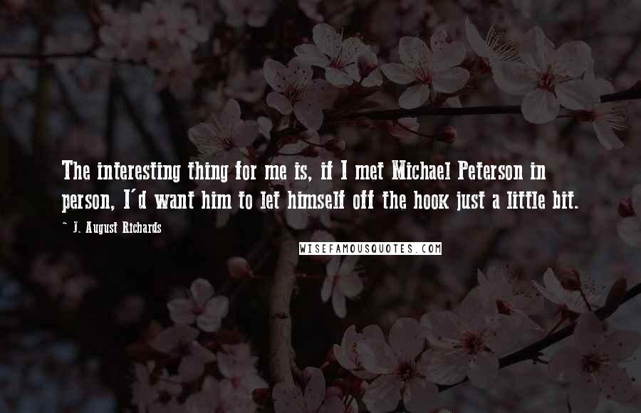 J. August Richards Quotes: The interesting thing for me is, if I met Michael Peterson in person, I'd want him to let himself off the hook just a little bit.