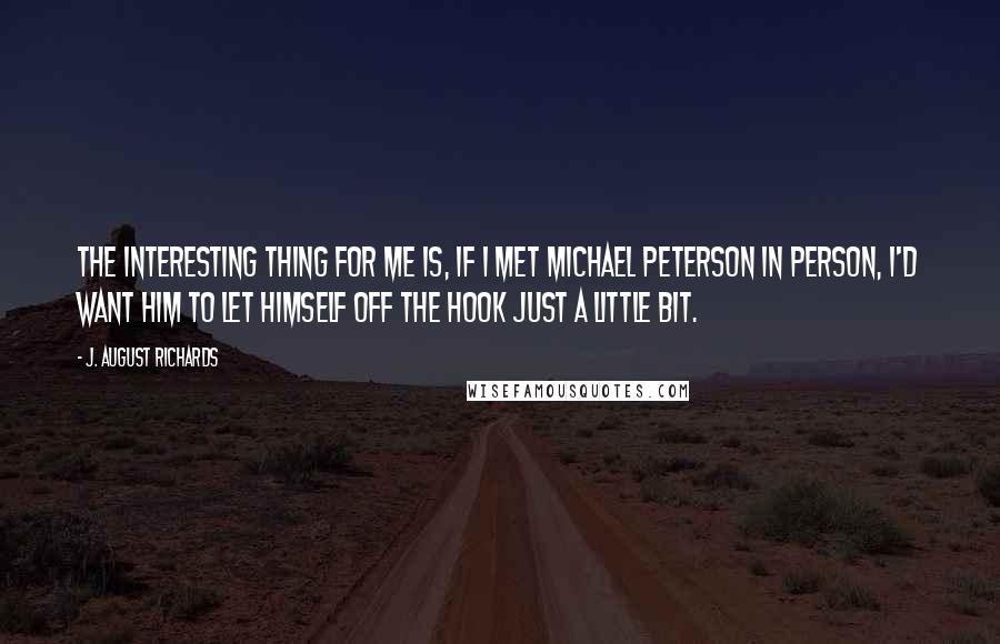 J. August Richards Quotes: The interesting thing for me is, if I met Michael Peterson in person, I'd want him to let himself off the hook just a little bit.