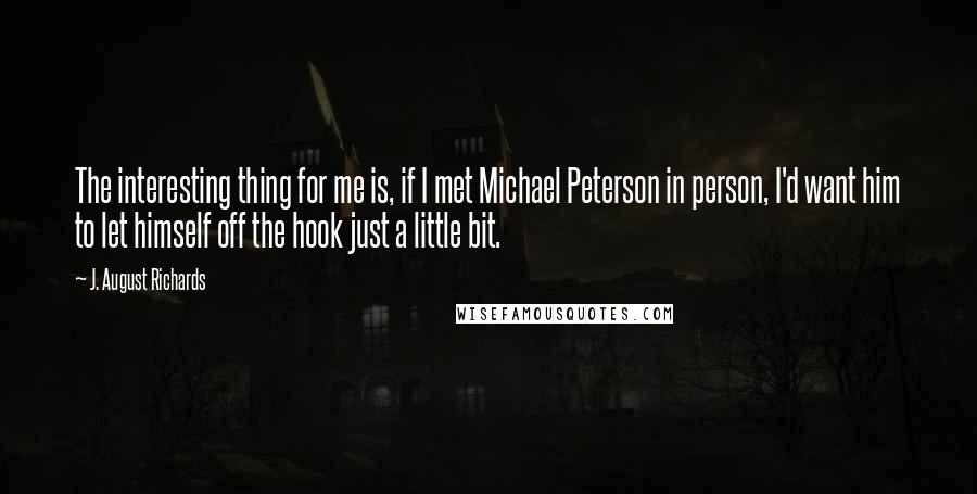 J. August Richards Quotes: The interesting thing for me is, if I met Michael Peterson in person, I'd want him to let himself off the hook just a little bit.