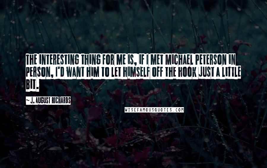 J. August Richards Quotes: The interesting thing for me is, if I met Michael Peterson in person, I'd want him to let himself off the hook just a little bit.