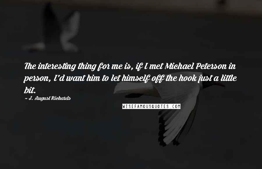 J. August Richards Quotes: The interesting thing for me is, if I met Michael Peterson in person, I'd want him to let himself off the hook just a little bit.