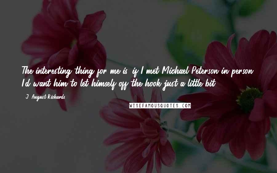 J. August Richards Quotes: The interesting thing for me is, if I met Michael Peterson in person, I'd want him to let himself off the hook just a little bit.