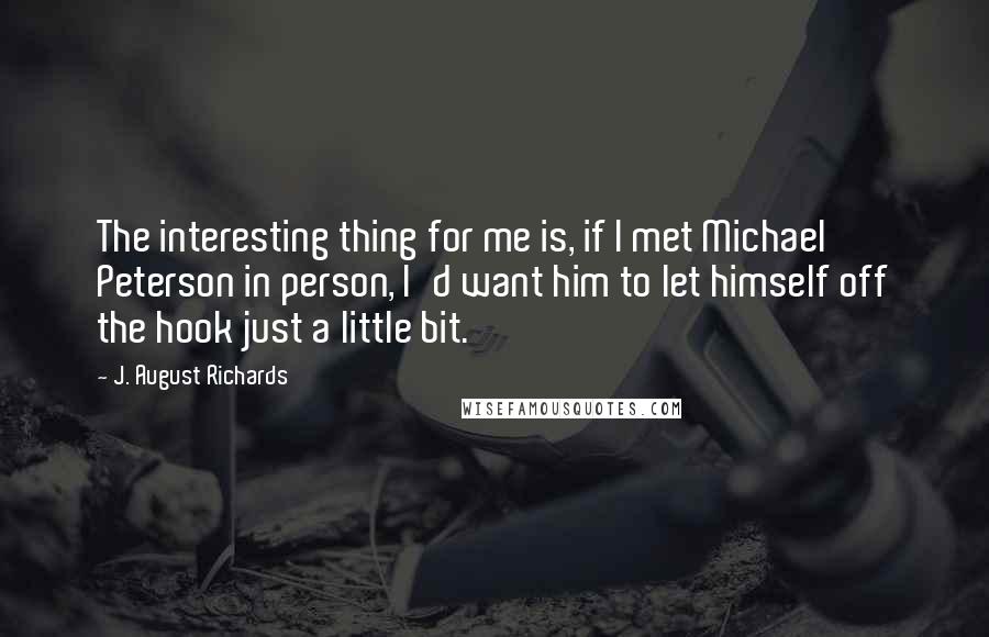 J. August Richards Quotes: The interesting thing for me is, if I met Michael Peterson in person, I'd want him to let himself off the hook just a little bit.