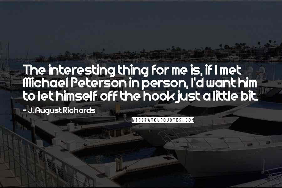 J. August Richards Quotes: The interesting thing for me is, if I met Michael Peterson in person, I'd want him to let himself off the hook just a little bit.