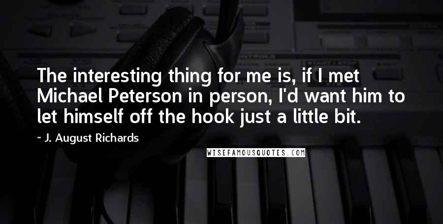 J. August Richards Quotes: The interesting thing for me is, if I met Michael Peterson in person, I'd want him to let himself off the hook just a little bit.