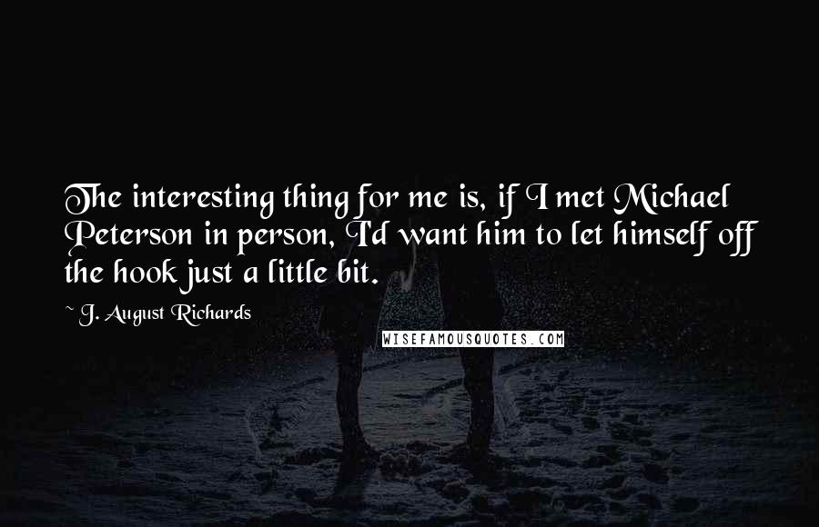 J. August Richards Quotes: The interesting thing for me is, if I met Michael Peterson in person, I'd want him to let himself off the hook just a little bit.