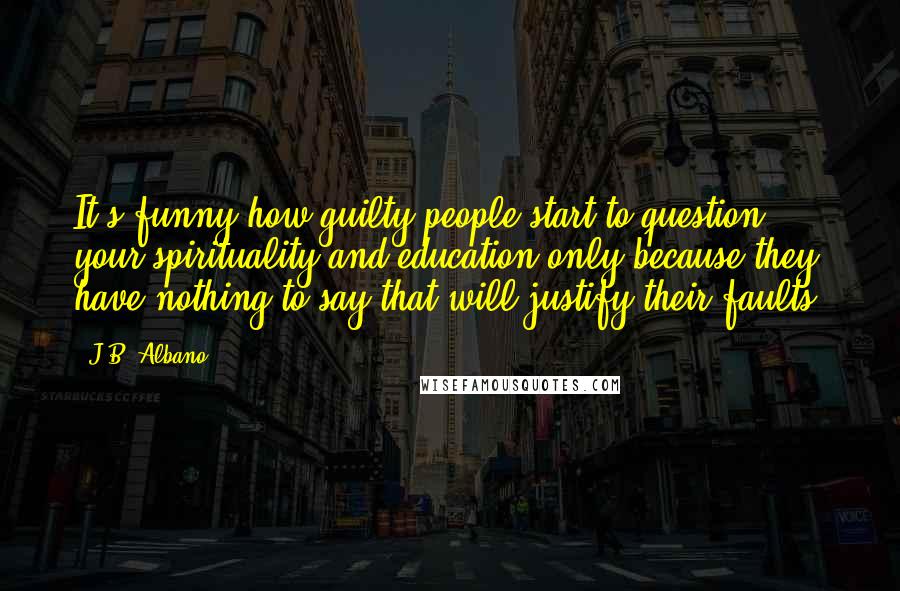 J.B. Albano Quotes: It's funny how guilty people start to question your spirituality and education only because they have nothing to say that will justify their faults.