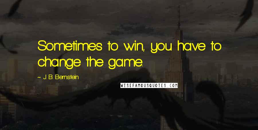 J. B. Bernstein Quotes: Sometimes to win, you have to change the game.