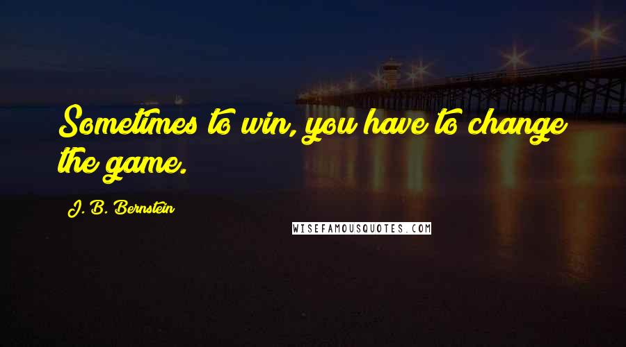 J. B. Bernstein Quotes: Sometimes to win, you have to change the game.