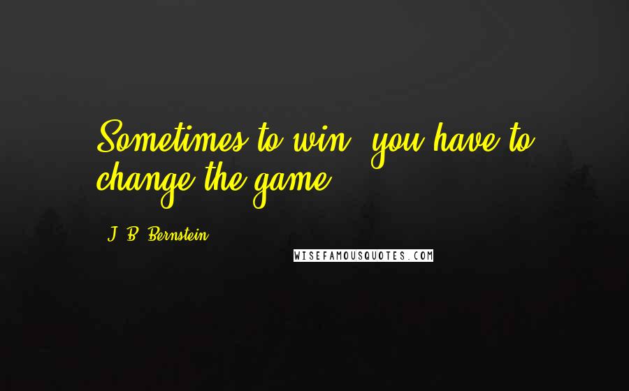 J. B. Bernstein Quotes: Sometimes to win, you have to change the game.