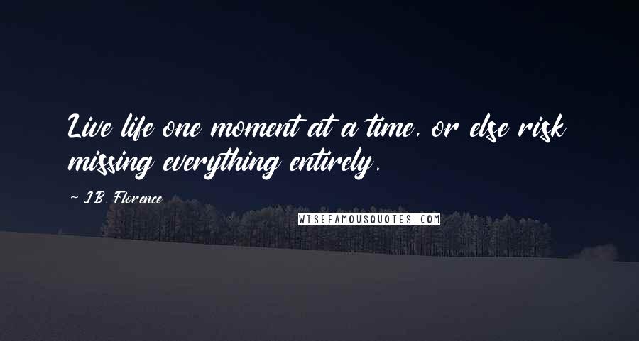 J.B. Florence Quotes: Live life one moment at a time, or else risk missing everything entirely.