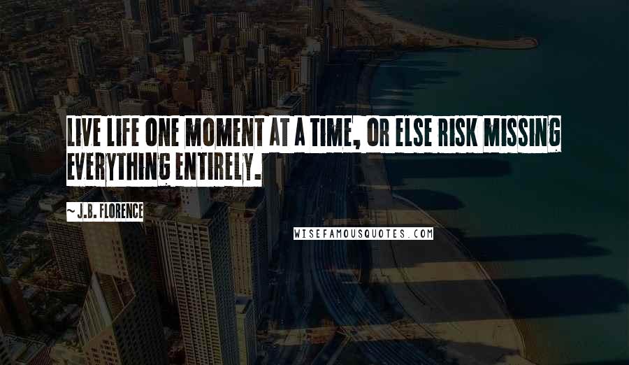 J.B. Florence Quotes: Live life one moment at a time, or else risk missing everything entirely.