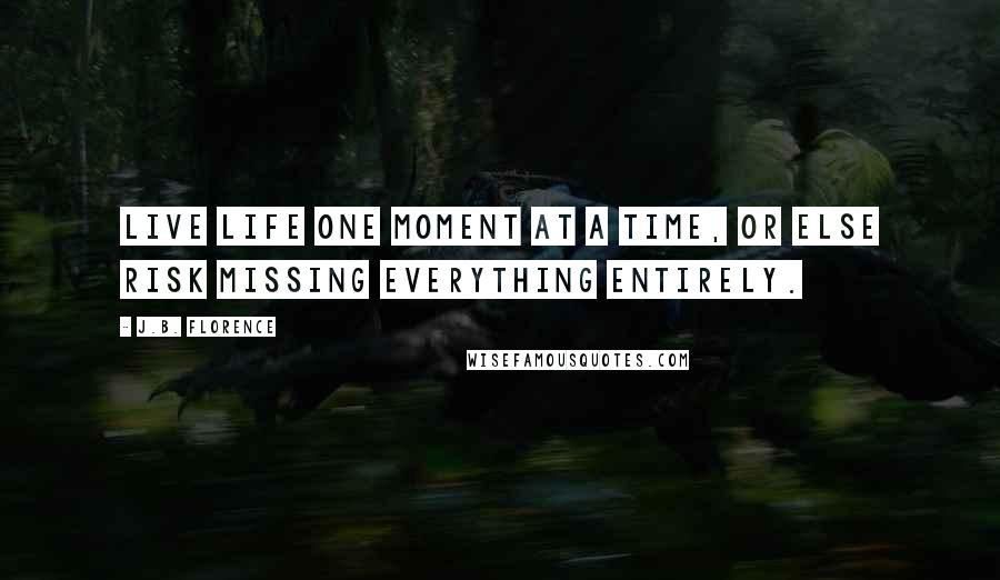 J.B. Florence Quotes: Live life one moment at a time, or else risk missing everything entirely.