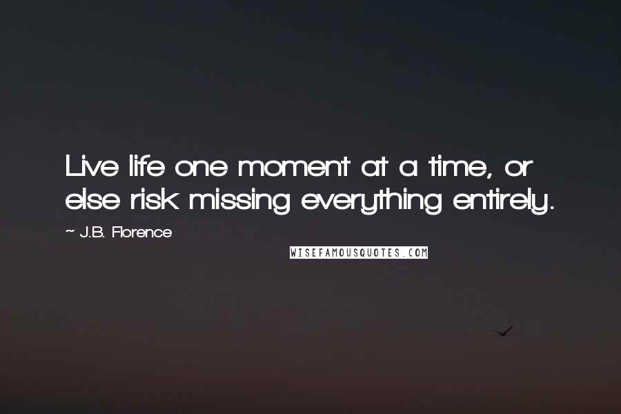 J.B. Florence Quotes: Live life one moment at a time, or else risk missing everything entirely.