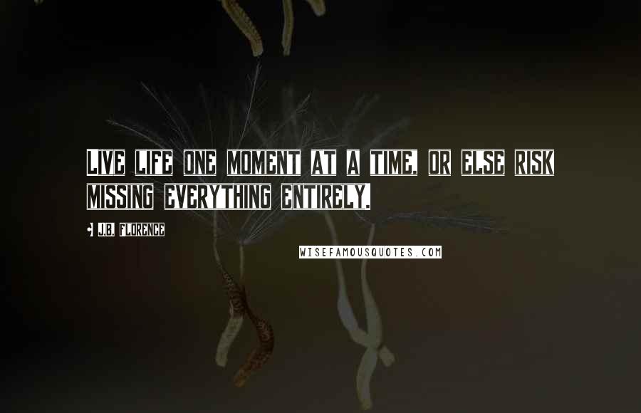 J.B. Florence Quotes: Live life one moment at a time, or else risk missing everything entirely.