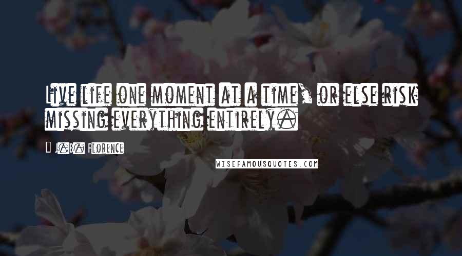 J.B. Florence Quotes: Live life one moment at a time, or else risk missing everything entirely.