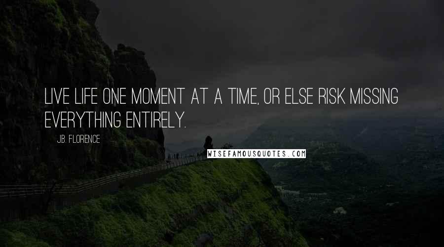 J.B. Florence Quotes: Live life one moment at a time, or else risk missing everything entirely.