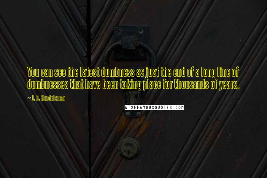 J. B. Handelsman Quotes: You can see the latest dumbness as just the end of a long line of dumbnesses that have been taking place for thousands of years.