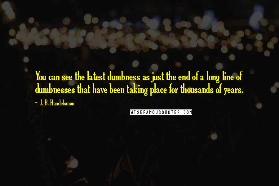 J. B. Handelsman Quotes: You can see the latest dumbness as just the end of a long line of dumbnesses that have been taking place for thousands of years.