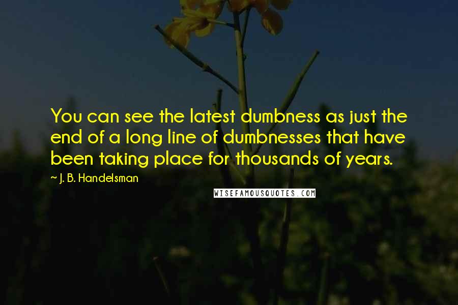 J. B. Handelsman Quotes: You can see the latest dumbness as just the end of a long line of dumbnesses that have been taking place for thousands of years.