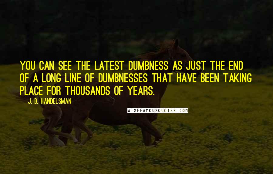 J. B. Handelsman Quotes: You can see the latest dumbness as just the end of a long line of dumbnesses that have been taking place for thousands of years.