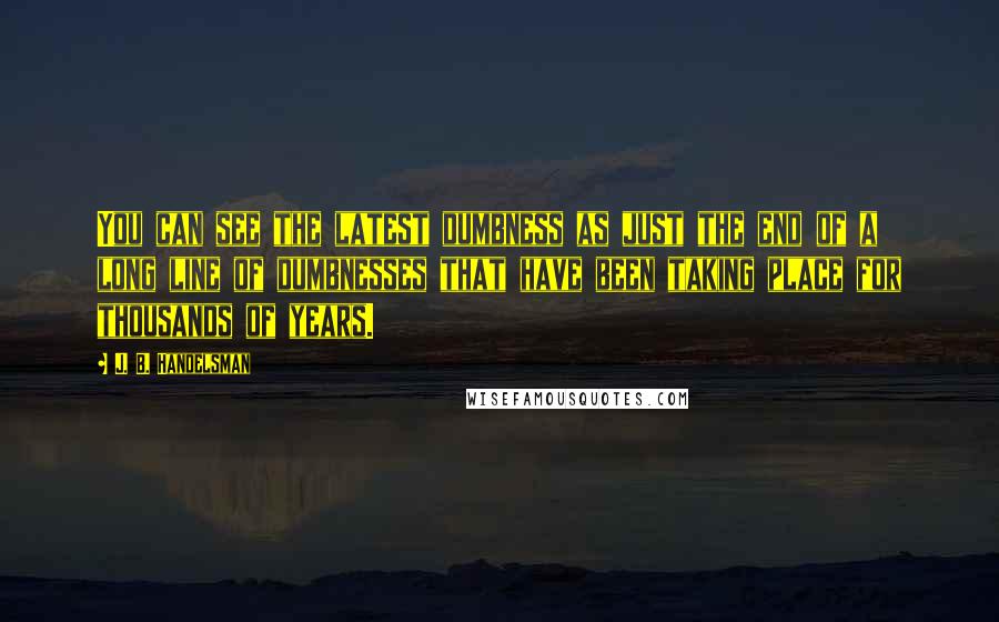 J. B. Handelsman Quotes: You can see the latest dumbness as just the end of a long line of dumbnesses that have been taking place for thousands of years.