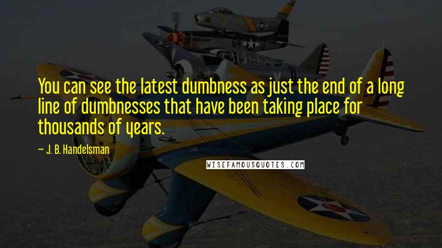 J. B. Handelsman Quotes: You can see the latest dumbness as just the end of a long line of dumbnesses that have been taking place for thousands of years.