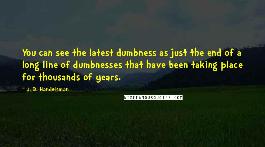 J. B. Handelsman Quotes: You can see the latest dumbness as just the end of a long line of dumbnesses that have been taking place for thousands of years.