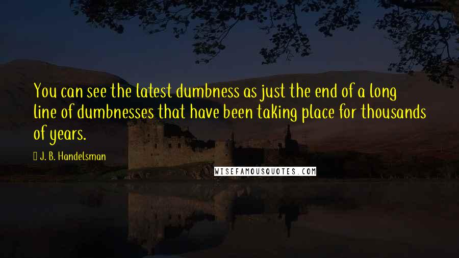 J. B. Handelsman Quotes: You can see the latest dumbness as just the end of a long line of dumbnesses that have been taking place for thousands of years.