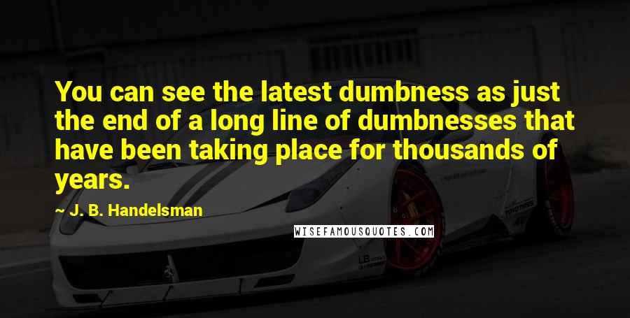 J. B. Handelsman Quotes: You can see the latest dumbness as just the end of a long line of dumbnesses that have been taking place for thousands of years.