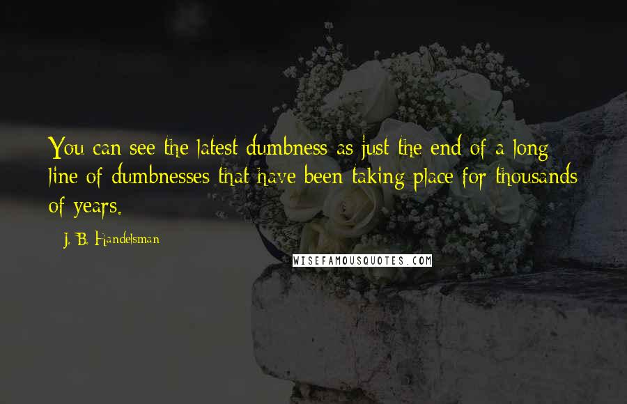 J. B. Handelsman Quotes: You can see the latest dumbness as just the end of a long line of dumbnesses that have been taking place for thousands of years.