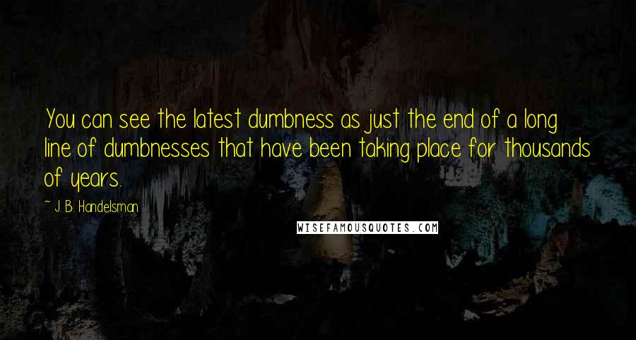 J. B. Handelsman Quotes: You can see the latest dumbness as just the end of a long line of dumbnesses that have been taking place for thousands of years.