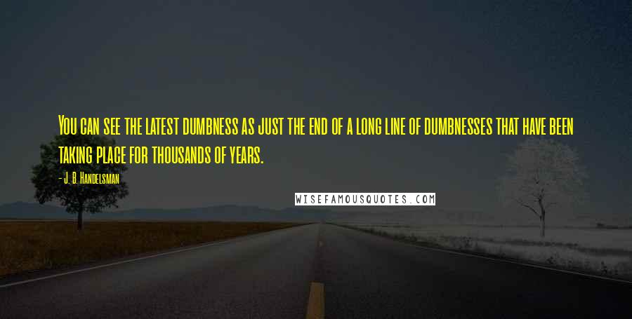 J. B. Handelsman Quotes: You can see the latest dumbness as just the end of a long line of dumbnesses that have been taking place for thousands of years.