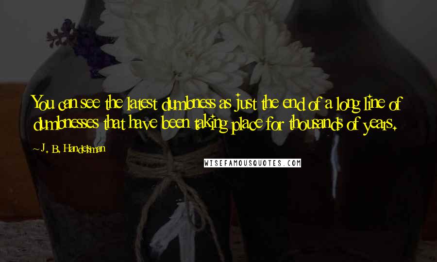 J. B. Handelsman Quotes: You can see the latest dumbness as just the end of a long line of dumbnesses that have been taking place for thousands of years.