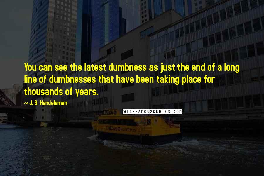 J. B. Handelsman Quotes: You can see the latest dumbness as just the end of a long line of dumbnesses that have been taking place for thousands of years.