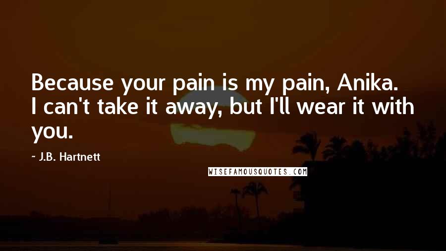 J.B. Hartnett Quotes: Because your pain is my pain, Anika. I can't take it away, but I'll wear it with you.