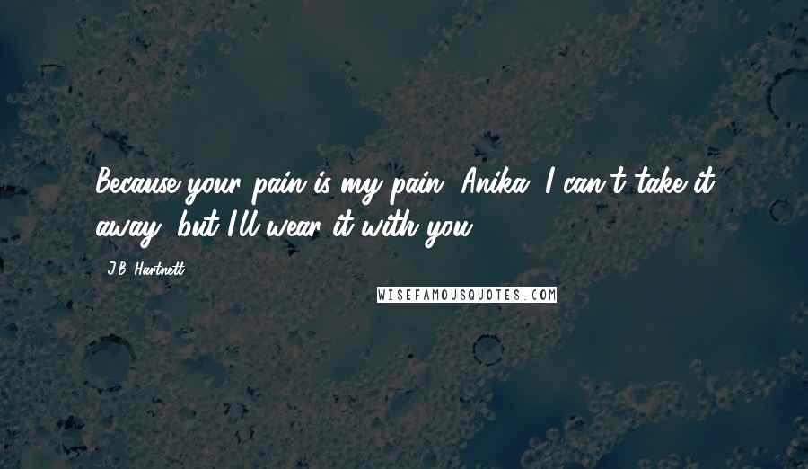 J.B. Hartnett Quotes: Because your pain is my pain, Anika. I can't take it away, but I'll wear it with you.