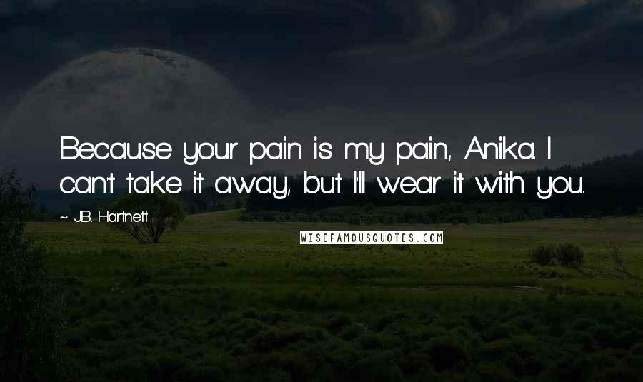 J.B. Hartnett Quotes: Because your pain is my pain, Anika. I can't take it away, but I'll wear it with you.