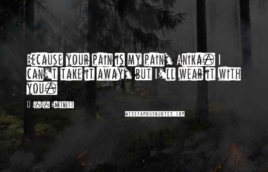 J.B. Hartnett Quotes: Because your pain is my pain, Anika. I can't take it away, but I'll wear it with you.