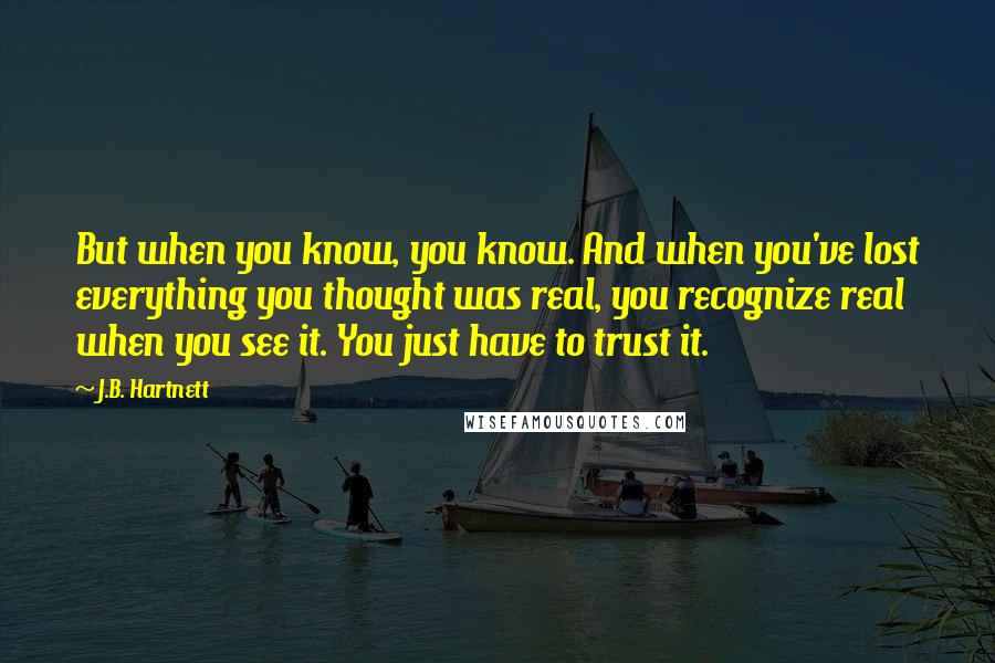 J.B. Hartnett Quotes: But when you know, you know. And when you've lost everything you thought was real, you recognize real when you see it. You just have to trust it.