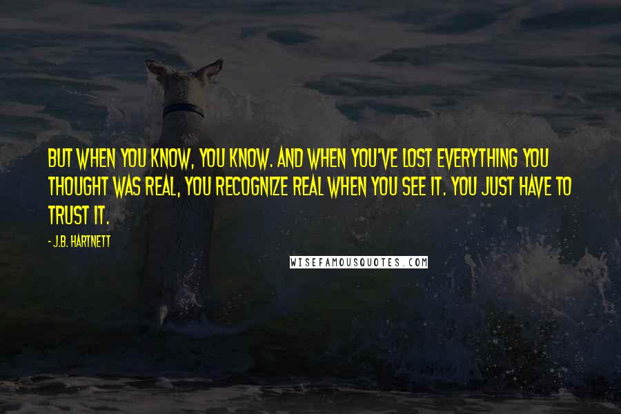 J.B. Hartnett Quotes: But when you know, you know. And when you've lost everything you thought was real, you recognize real when you see it. You just have to trust it.