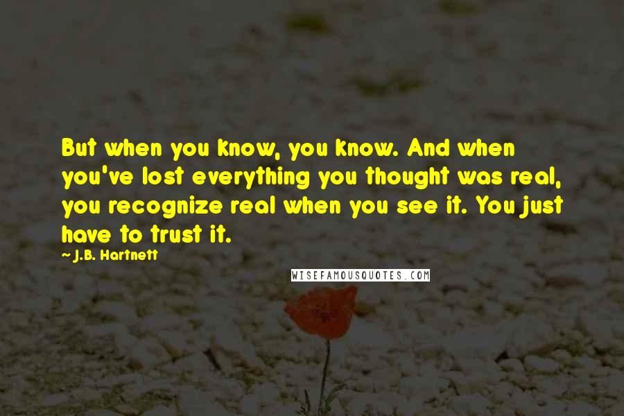 J.B. Hartnett Quotes: But when you know, you know. And when you've lost everything you thought was real, you recognize real when you see it. You just have to trust it.